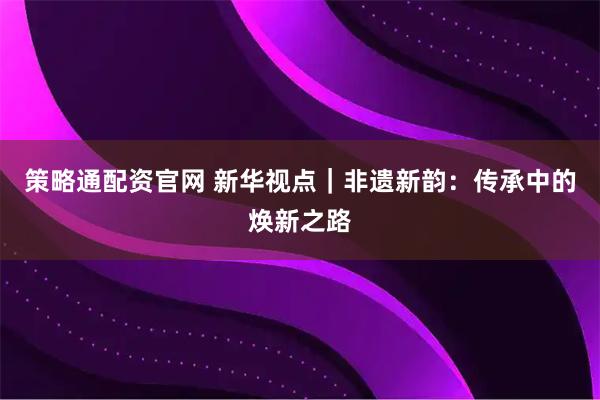 策略通配资官网 新华视点｜非遗新韵：传承中的焕新之路