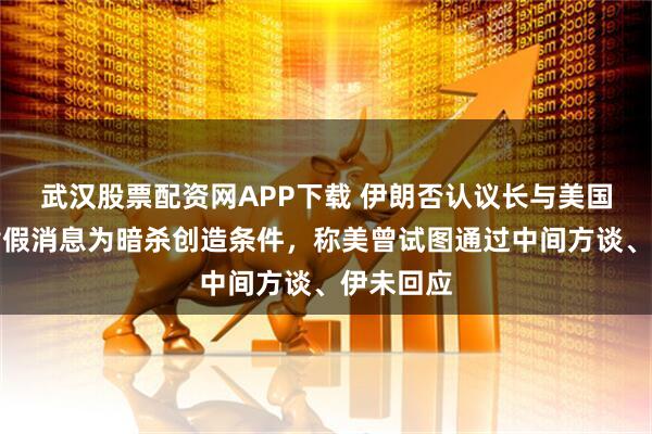 武汉股票配资网APP下载 伊朗否认议长与美国谈判，指假消息为暗杀创造条件，称美曾试图通过中间方谈、伊未回应